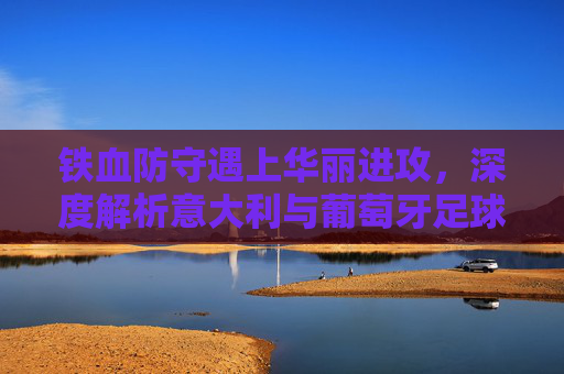 铁血防守遇上华丽进攻，深度解析意大利与葡萄牙足球比赛的巅峰对决