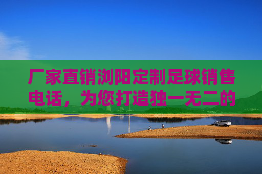 厂家直销浏阳定制足球销售电话，为您打造独一无二的冠军战袍
