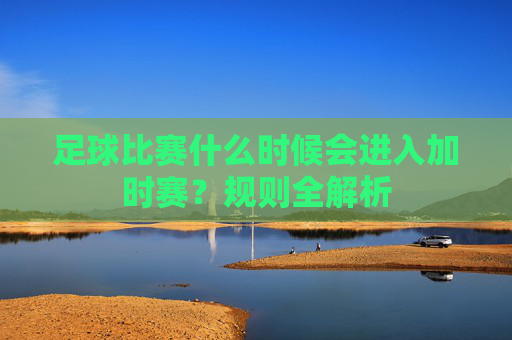 足球比赛什么时候会进入加时赛？规则全解析