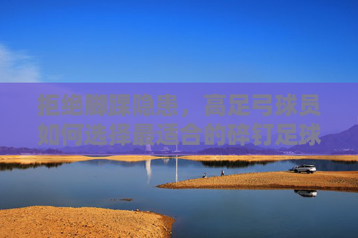 拒绝脚踝隐患,高足弓球员如何选择最适合的碎钉足球鞋