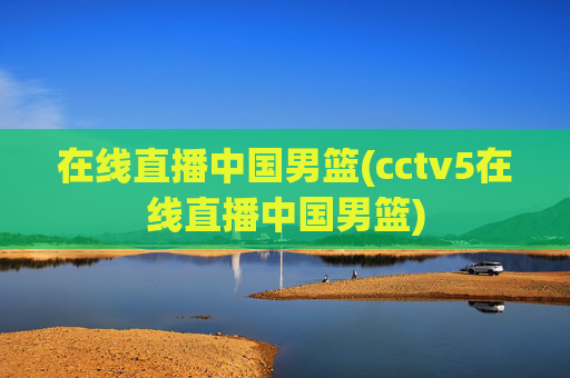 在线直播中国男篮(cctv5在线直播中国男篮)