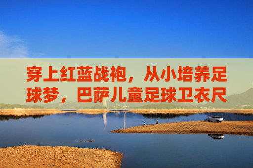 穿上红蓝战袍，从小培养足球梦，巴萨儿童足球卫衣尺码选购全攻略
