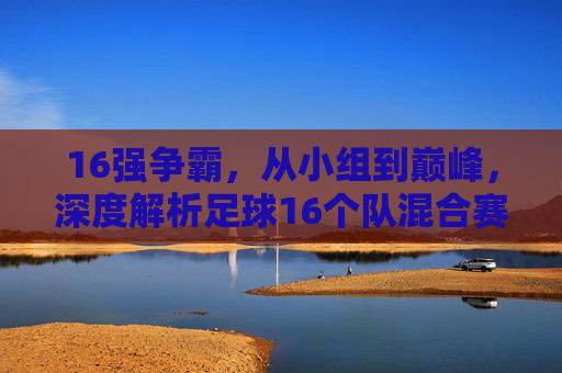 16强争霸,从小组到巅峰,深度解析足球16个队混合赛制的魅力