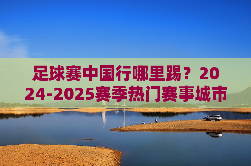 足球赛中国行哪里踢？2024-2025赛季热门赛事城市与场馆盘点