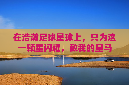 在浩瀚足球星球上,只为这一颗星闪耀,致我的皇马