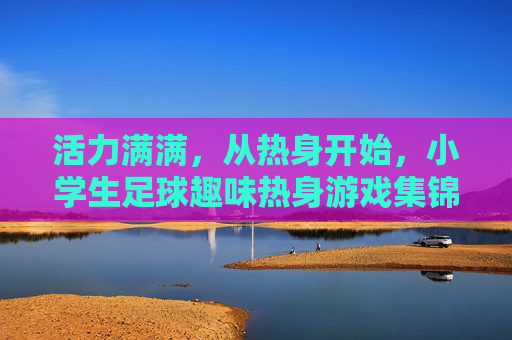 活力满满,从热身开始,小学生足球趣味热身游戏集锦