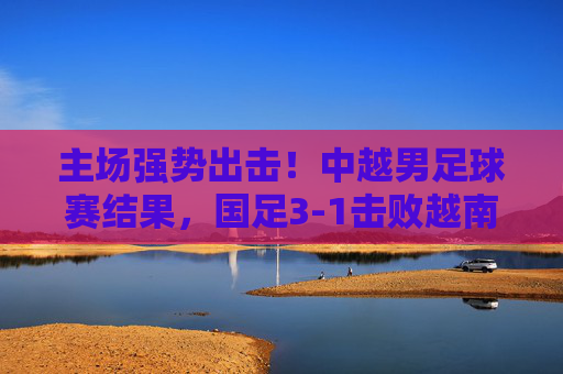 主场强势出击！中越男足球赛结果，国足3-1击败越南，晋级希望重燃