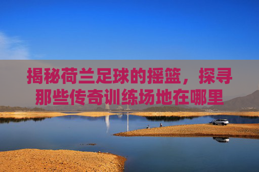 揭秘荷兰足球的摇篮，探寻那些传奇训练场地在哪里