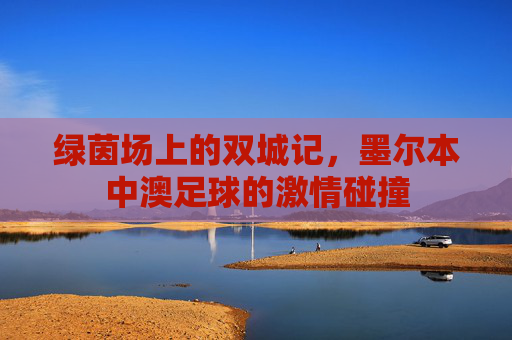 绿茵场上的双城记，墨尔本中澳足球的激情碰撞