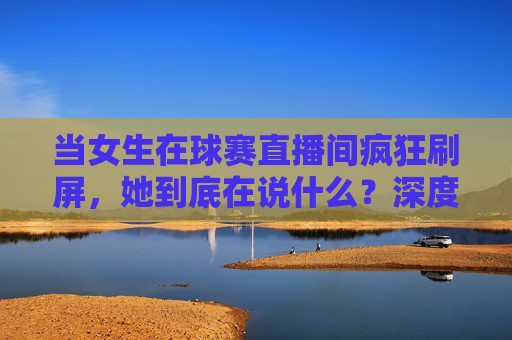 当女生在球赛直播间疯狂刷屏,她到底在说什么?深度解析女生评论足球的潜台词
