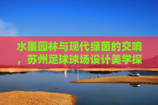 水墨园林与现代绿茵的交响,苏州足球球场设计美学探索