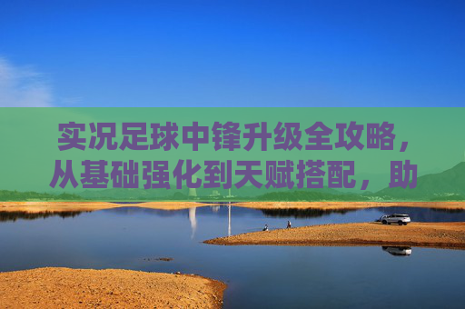 实况足球中锋升级全攻略，从基础强化到天赋搭配，助你打造最强锋线霸主