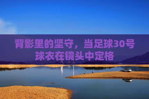 背影里的坚守，当足球30号球衣在镜头中定格