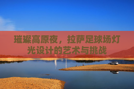 璀璨高原夜，拉萨足球场灯光设计的艺术与挑战
