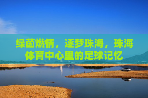 绿茵燃情，逐梦珠海，珠海体育中心里的足球记忆