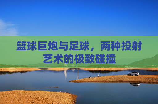 篮球巨炮与足球，两种投射艺术的极致碰撞