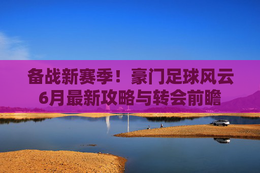 备战新赛季！豪门足球风云6月最新攻略与转会前瞻