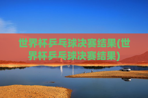世界杯乒乓球决赛结果(世界杯乒乓球决赛结果)