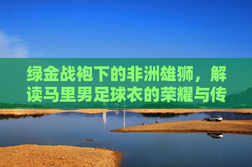 绿金战袍下的非洲雄狮,解读马里男足球衣的荣耀与传承