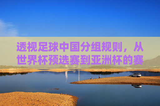 透视足球中国分组规则，从世界杯预选赛到亚洲杯的赛制深度解析