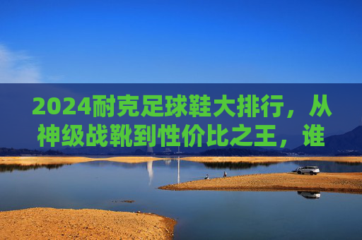 2024耐克足球鞋大排行，从神级战靴到性价比之王，谁是你的本命战靴？