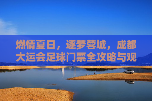 燃情夏日，逐梦蓉城，成都大运会足球门票全攻略与观赛指南