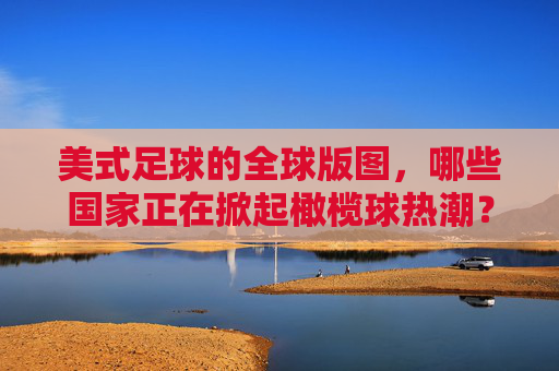 美式足球的全球版图,哪些国家正在掀起橄榄球热潮?