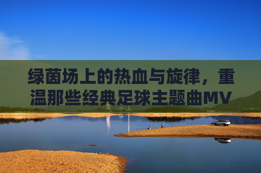 绿茵场上的热血与旋律,重温那些经典足球主题曲MV