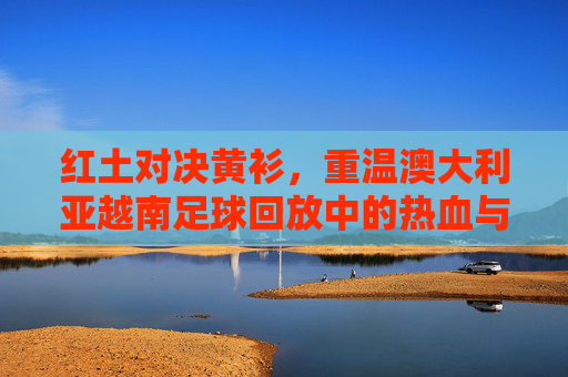 红土对决黄衫，重温澳大利亚越南足球回放中的热血与遗憾
