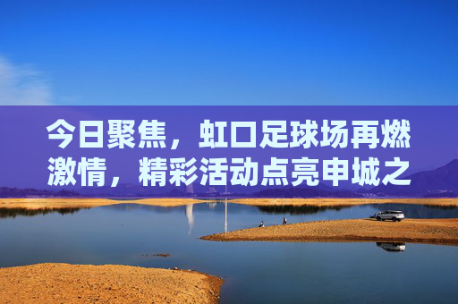今日聚焦，虹口足球场再燃激情，精彩活动点亮申城之夜