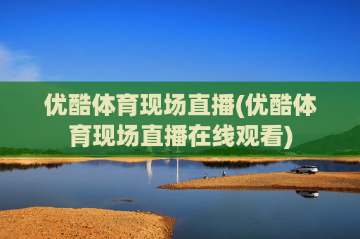 优酷体育现场直播(优酷体育现场直播在线观看)