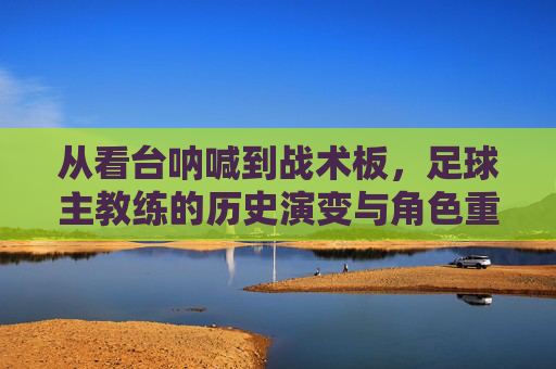 从看台呐喊到战术板,足球主教练的历史演变与角色重塑