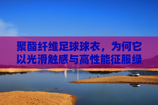 聚酯纤维足球球衣,为何它以光滑触感与高性能征服绿茵场