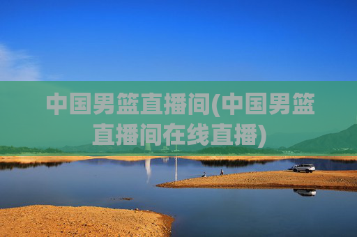 中国男篮直播间(中国男篮直播间在线直播)