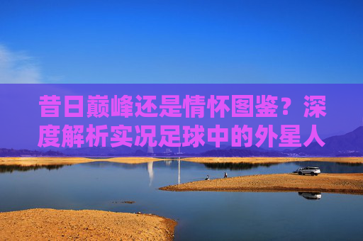 昔日巅峰还是情怀图鉴?深度解析实况足球中的外星人阿德到底什么水平