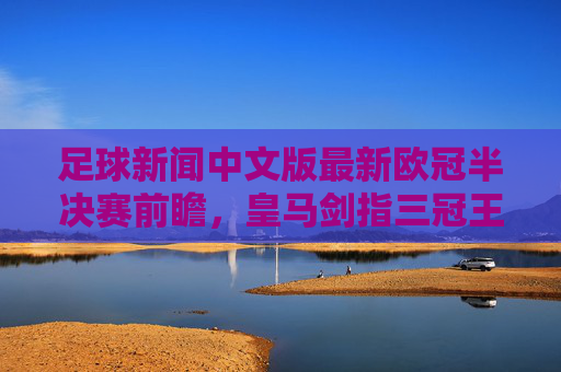 足球新闻中文版最新欧冠半决赛前瞻，皇马剑指三冠王，英超争冠悬念留至最后一轮