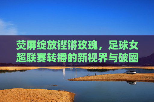 荧屏绽放铿锵玫瑰，足球女超联赛转播的新视界与破圈之路