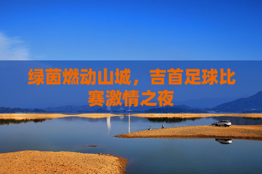 绿茵燃动山城，吉首足球比赛激情之夜