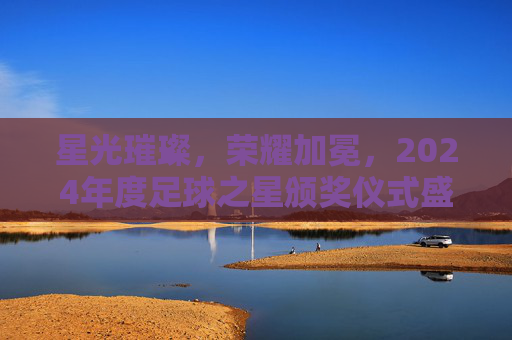 星光璀璨,荣耀加冕,2024年度足球之星颁奖仪式盛大举行