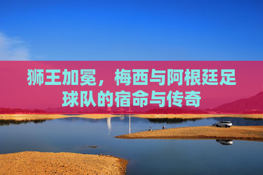狮王加冕,梅西与阿根廷足球队的宿命与传奇