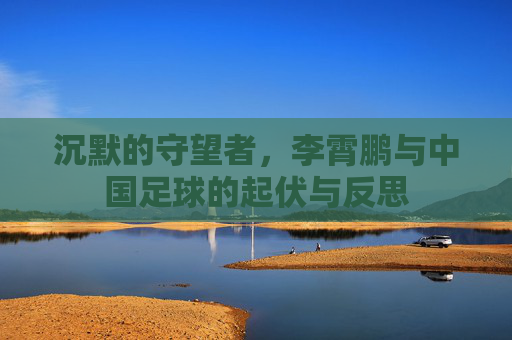 沉默的守望者，李霄鹏与中国足球的起伏与反思