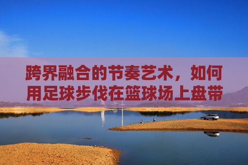跨界融合的节奏艺术，如何用足球步伐在篮球场上盘带过人
