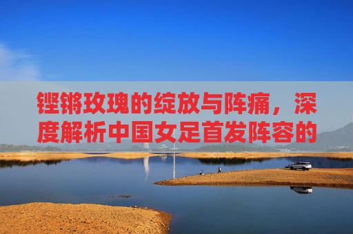 铿锵玫瑰的绽放与阵痛,深度解析中国女足首发阵容的成绩沉浮