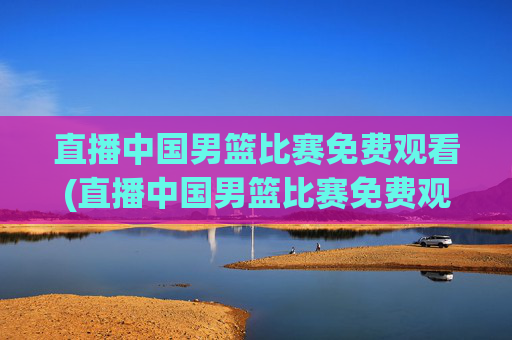 直播中国男篮比赛免费观看(直播中国男篮比赛免费观看视频)