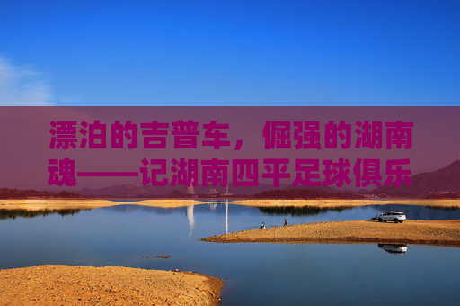 漂泊的吉普车，倔强的湖南魂——记湖南四平足球俱乐部的进阶之路