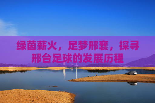 绿茵薪火,足梦邢襄,探寻邢台足球的发展历程