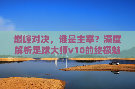 巅峰对决，谁是主宰？深度解析足球大师v10的终极魅力