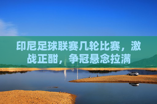 印尼足球联赛几轮比赛，激战正酣，争冠悬念拉满