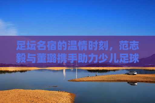 足坛名宿的温情时刻,范志毅与董璐携手助力少儿足球梦想