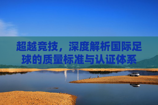 超越竞技，深度解析国际足球的质量标准与认证体系